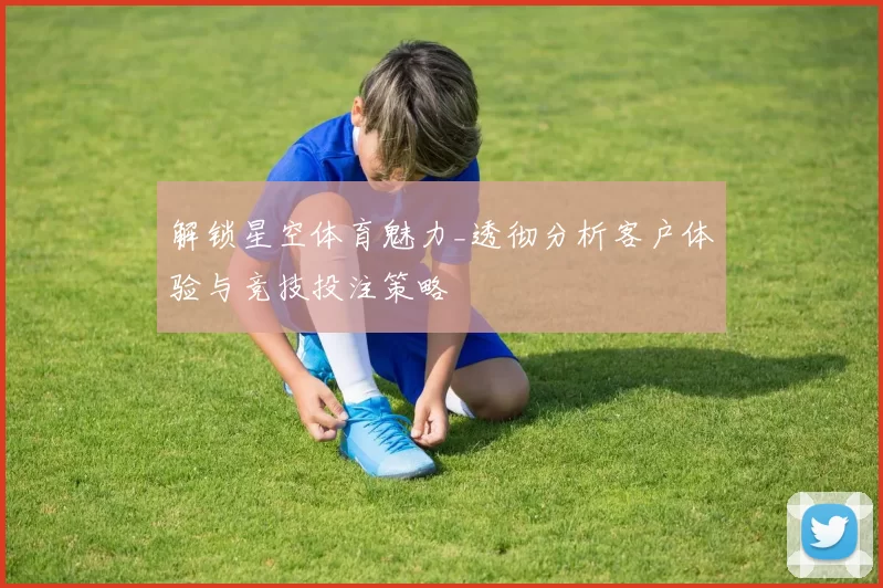 解锁星空体育魅力_透彻分析客户体验与竞技投注策略