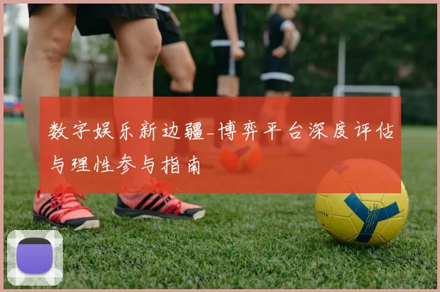 数字娱乐新边疆_博弈平台深度评估与理性参与指南