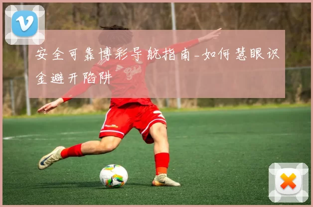 安全可靠博彩导航指南_如何慧眼识金避开陷阱